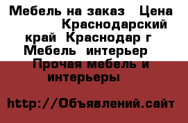 Мебель на заказ › Цена ­ 1 000 - Краснодарский край, Краснодар г. Мебель, интерьер » Прочая мебель и интерьеры   